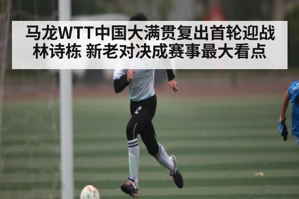 马龙WTT中国大满贯复出首轮迎战林诗栋 新老对决成赛事最大看点（kaiyun.com）